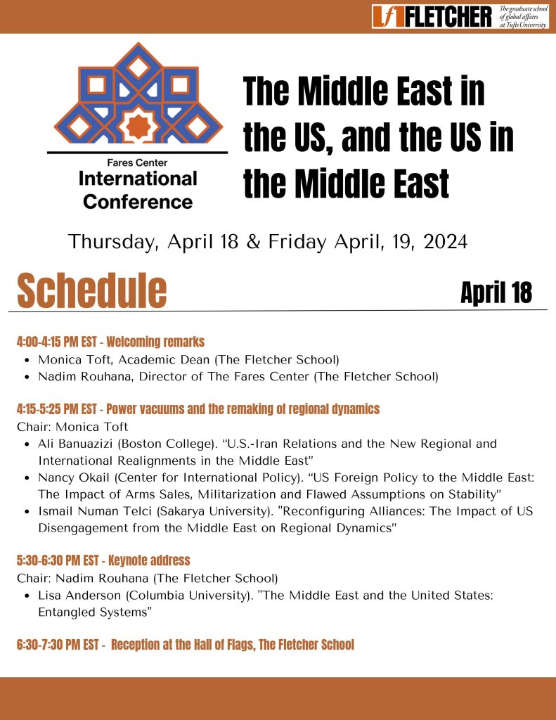 Thursday, April 18th, 2024 4:00-4:15 PM Welcoming remarks Monica Toft, Academic Dean (The Fletcher School) Nadim Rouhana, Director of The Fares Center (The Fletcher School)  4:15-5:25 PM - Power vacuums and the remaking of regional dynamics Chair: Monica Toft Ali Banuazizi (Boston College). “U.S.-Iran Relations and the New Regional and International Realignments in the Middle East”Nancy Okail (President & CEO, Center for International Policy) Ismail Numan Telci (Sakarya University). "Reconfiguring Alliances: The Impact of US Disengagement from the Middle East on Regional Dynamics”  5:30-6:30 PM - Keynote Address: The Middle East and the United States: Entangled Systems Chair: Nadim Rouhana (The Fletcher School) Lisa Anderson (Columbia University)  6:30-7:30 Reception at the Hall of Flags, The Fletcher School